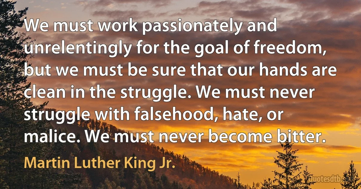 We must work passionately and unrelentingly for the goal of freedom, but we must be sure that our hands are clean in the struggle. We must never struggle with falsehood, hate, or malice. We must never become bitter. (Martin Luther King Jr.)