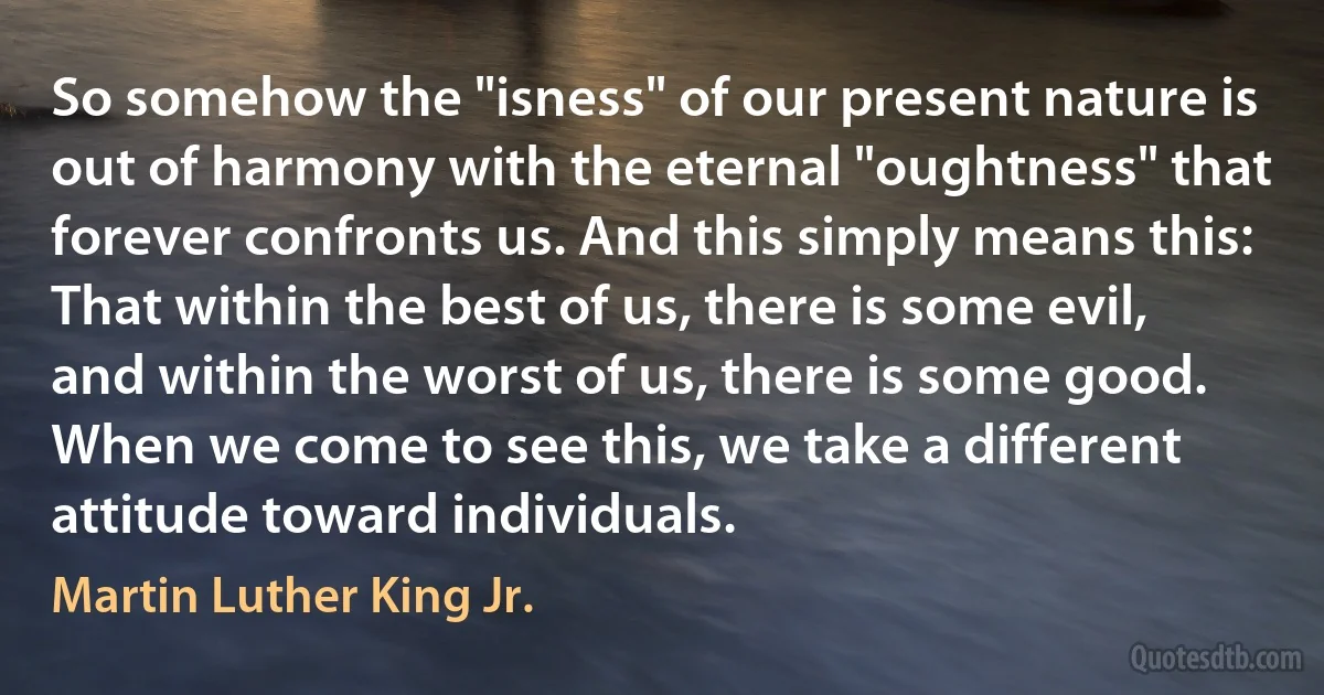 So somehow the "isness" of our present nature is out of harmony with the eternal "oughtness" that forever confronts us. And this simply means this: That within the best of us, there is some evil, and within the worst of us, there is some good. When we come to see this, we take a different attitude toward individuals. (Martin Luther King Jr.)