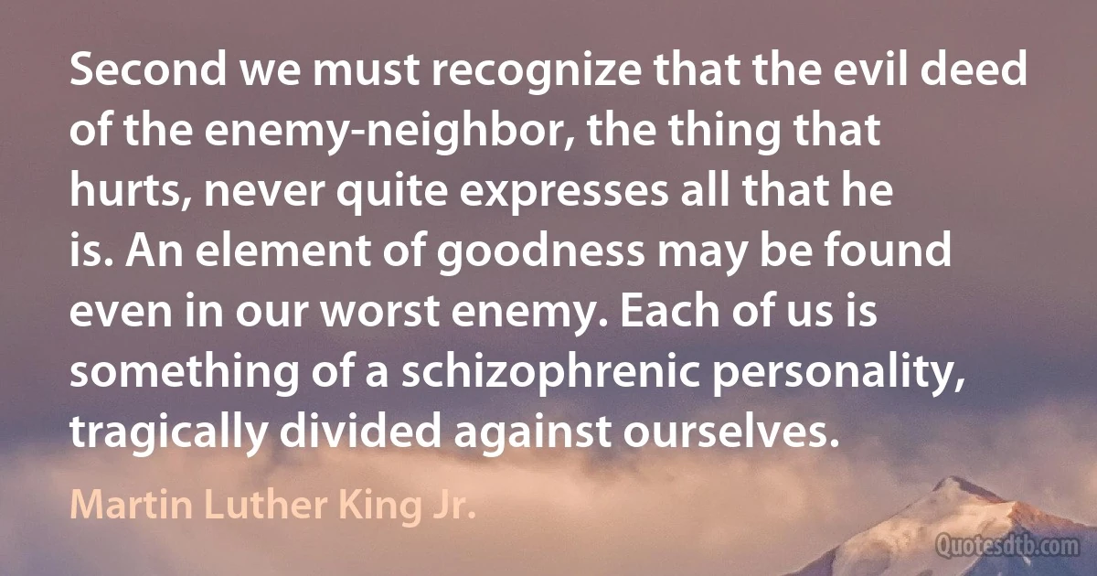 Second we must recognize that the evil deed of the enemy-neighbor, the thing that hurts, never quite expresses all that he is. An element of goodness may be found even in our worst enemy. Each of us is something of a schizophrenic personality, tragically divided against ourselves. (Martin Luther King Jr.)