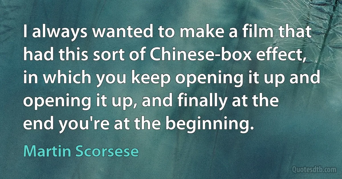 I always wanted to make a film that had this sort of Chinese-box effect, in which you keep opening it up and opening it up, and finally at the end you're at the beginning. (Martin Scorsese)