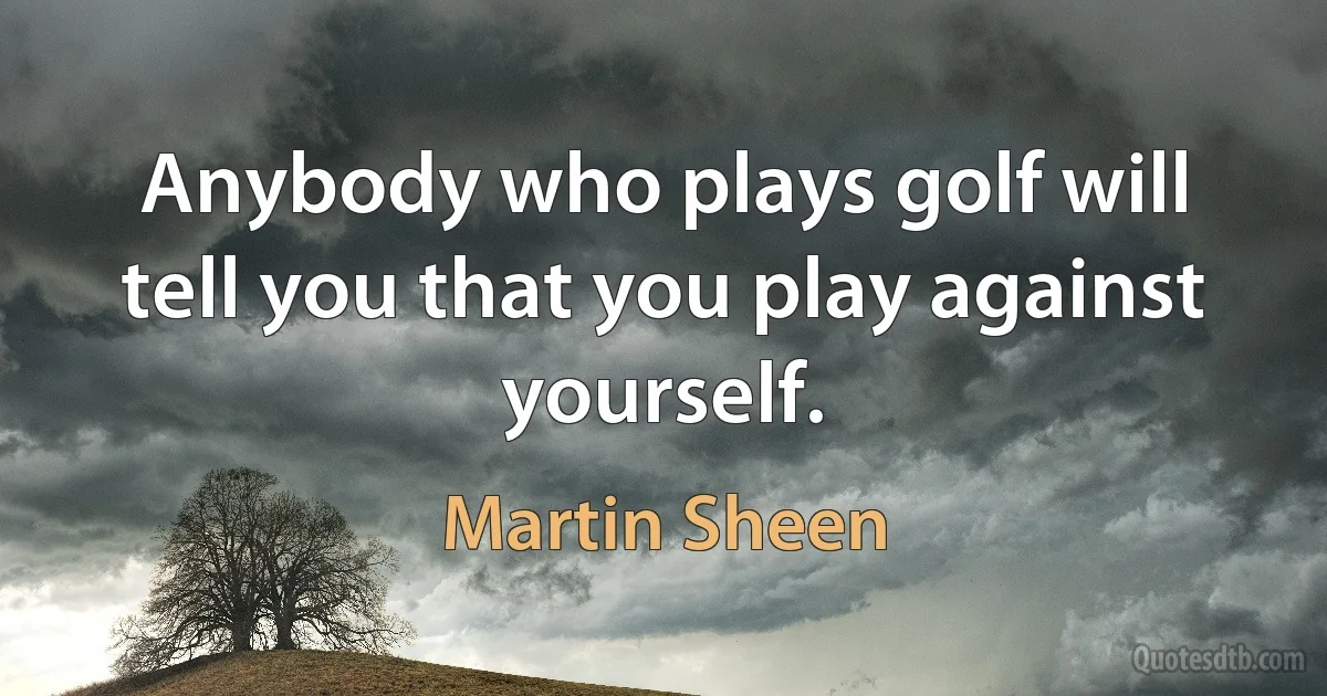 Anybody who plays golf will tell you that you play against yourself. (Martin Sheen)