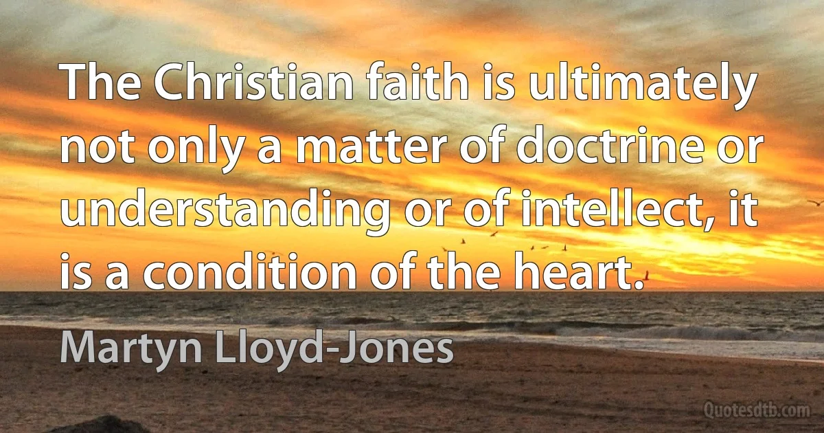 The Christian faith is ultimately not only a matter of doctrine or understanding or of intellect, it is a condition of the heart. (Martyn Lloyd-Jones)