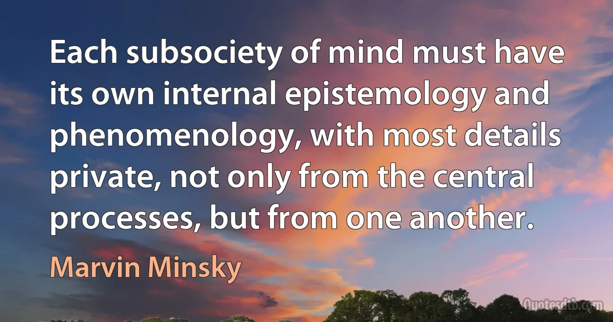 Each subsociety of mind must have its own internal epistemology and phenomenology, with most details private, not only from the central processes, but from one another. (Marvin Minsky)