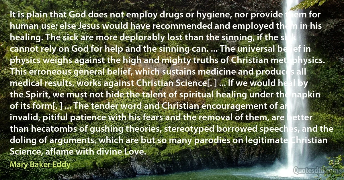 It is plain that God does not employ drugs or hygiene, nor provide them for human use; else Jesus would have recommended and employed them in his healing. The sick are more deplorably lost than the sinning, if the sick cannot rely on God for help and the sinning can. ... The universal belief in physics weighs against the high and mighty truths of Christian metaphysics. This erroneous general belief, which sustains medicine and produces all medical results, works against Christian Science[. ] ... If we would heal by the Spirit, we must not hide the talent of spiritual healing under the napkin of its form[. ] ... The tender word and Christian encouragement of an invalid, pitiful patience with his fears and the removal of them, are better than hecatombs of gushing theories, stereotyped borrowed speeches, and the doling of arguments, which are but so many parodies on legitimate Christian Science, aflame with divine Love. (Mary Baker Eddy)