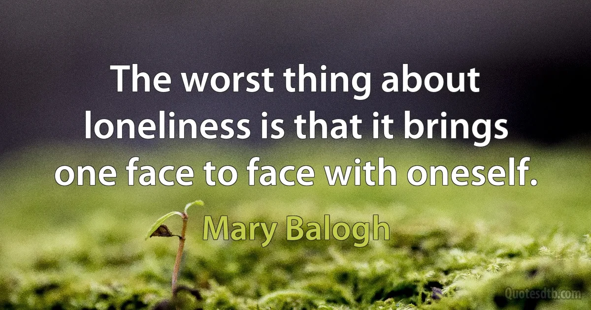 The worst thing about loneliness is that it brings one face to face with oneself. (Mary Balogh)