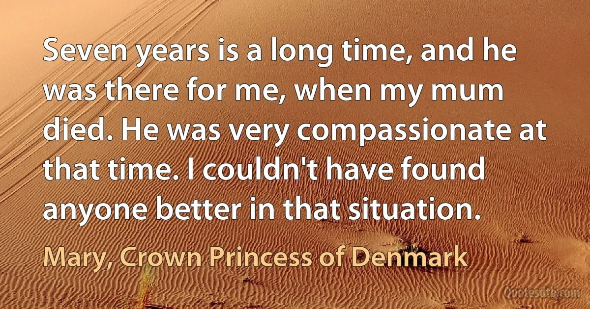 Seven years is a long time, and he was there for me, when my mum died. He was very compassionate at that time. I couldn't have found anyone better in that situation. (Mary, Crown Princess of Denmark)