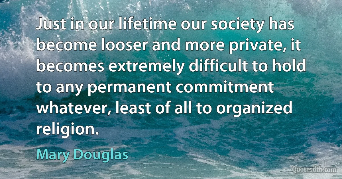 Just in our lifetime our society has become looser and more private, it becomes extremely difficult to hold to any permanent commitment whatever, least of all to organized religion. (Mary Douglas)