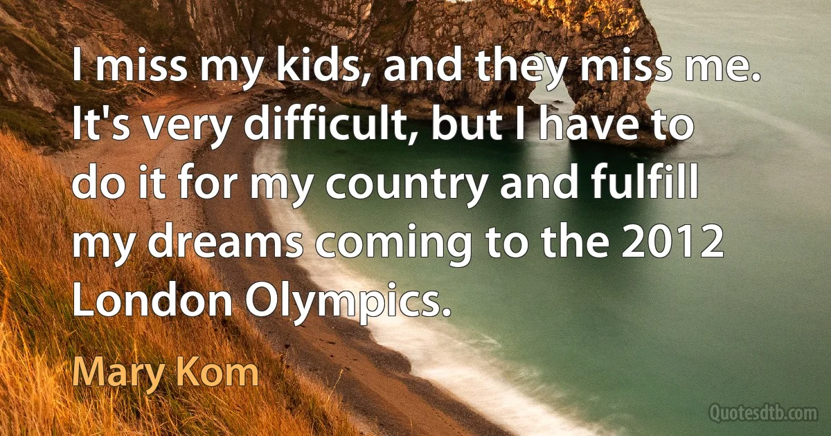 I miss my kids, and they miss me. It's very difficult, but I have to do it for my country and fulfill my dreams coming to the 2012 London Olympics. (Mary Kom)