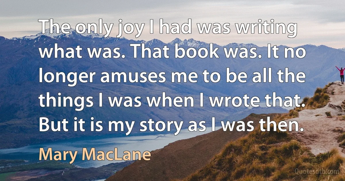 The only joy I had was writing what was. That book was. It no longer amuses me to be all the things I was when I wrote that. But it is my story as I was then. (Mary MacLane)