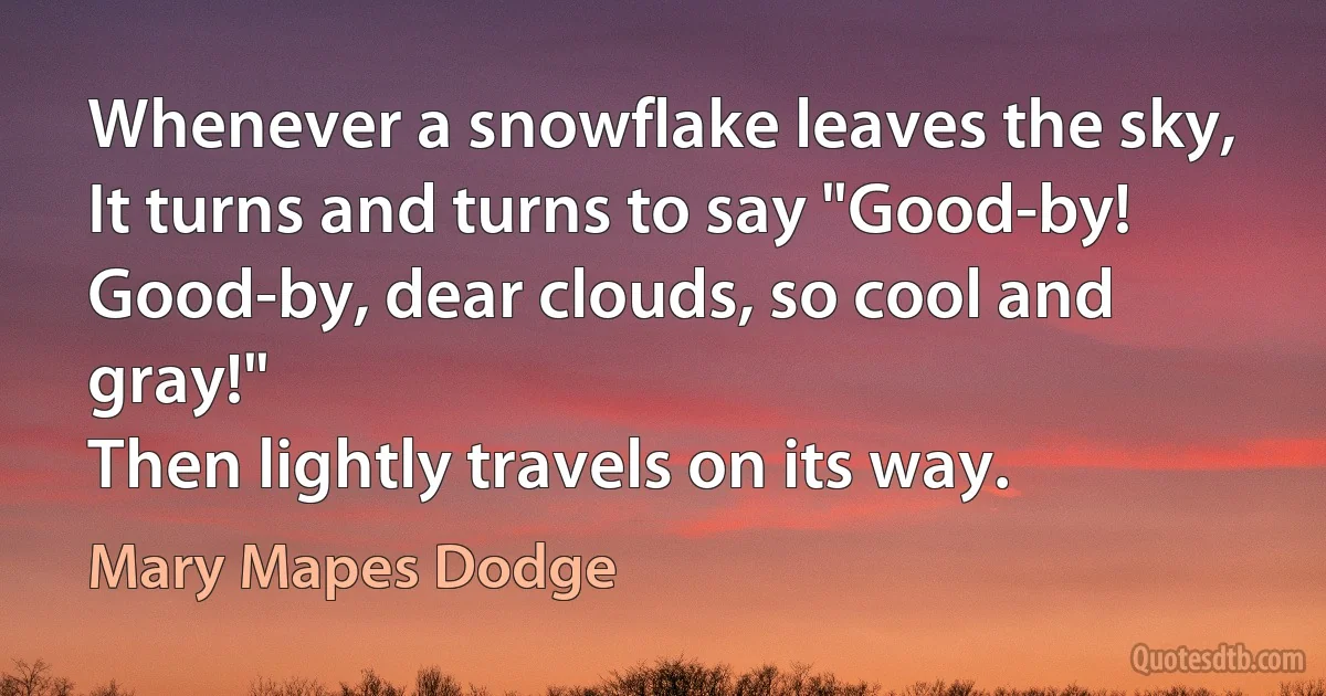 Whenever a snowflake leaves the sky,
It turns and turns to say "Good-by!
Good-by, dear clouds, so cool and gray!"
Then lightly travels on its way. (Mary Mapes Dodge)