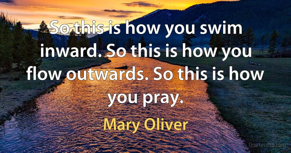 So this is how you swim inward. So this is how you flow outwards. So this is how you pray. (Mary Oliver)