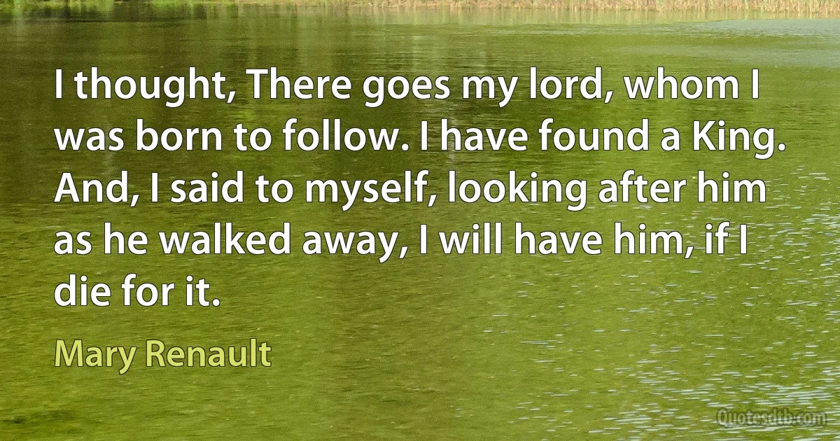 I thought, There goes my lord, whom I was born to follow. I have found a King.
And, I said to myself, looking after him as he walked away, I will have him, if I die for it. (Mary Renault)