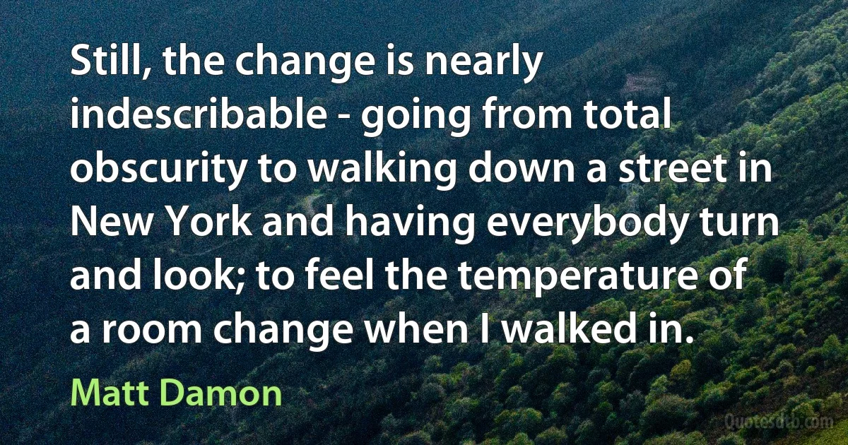 Still, the change is nearly indescribable - going from total obscurity to walking down a street in New York and having everybody turn and look; to feel the temperature of a room change when I walked in. (Matt Damon)