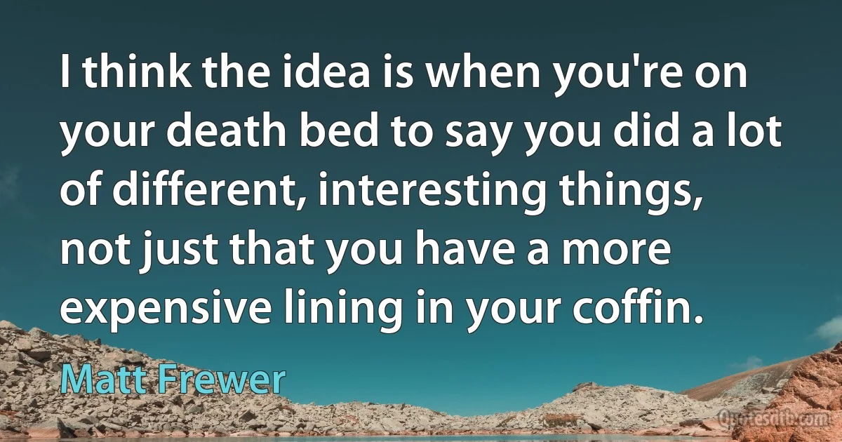 I think the idea is when you're on your death bed to say you did a lot of different, interesting things, not just that you have a more expensive lining in your coffin. (Matt Frewer)