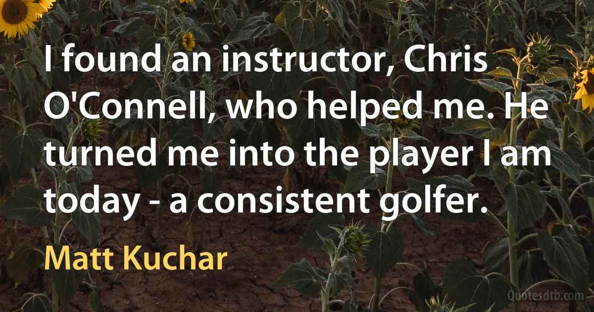 I found an instructor, Chris O'Connell, who helped me. He turned me into the player I am today - a consistent golfer. (Matt Kuchar)