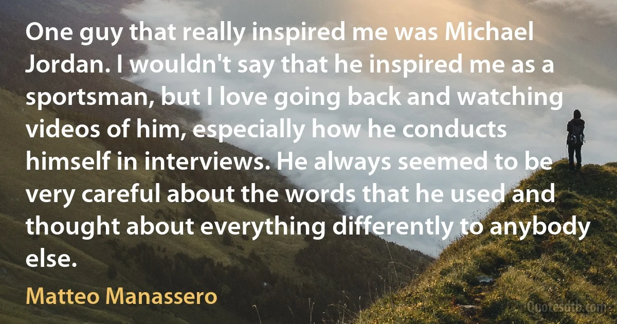 One guy that really inspired me was Michael Jordan. I wouldn't say that he inspired me as a sportsman, but I love going back and watching videos of him, especially how he conducts himself in interviews. He always seemed to be very careful about the words that he used and thought about everything differently to anybody else. (Matteo Manassero)