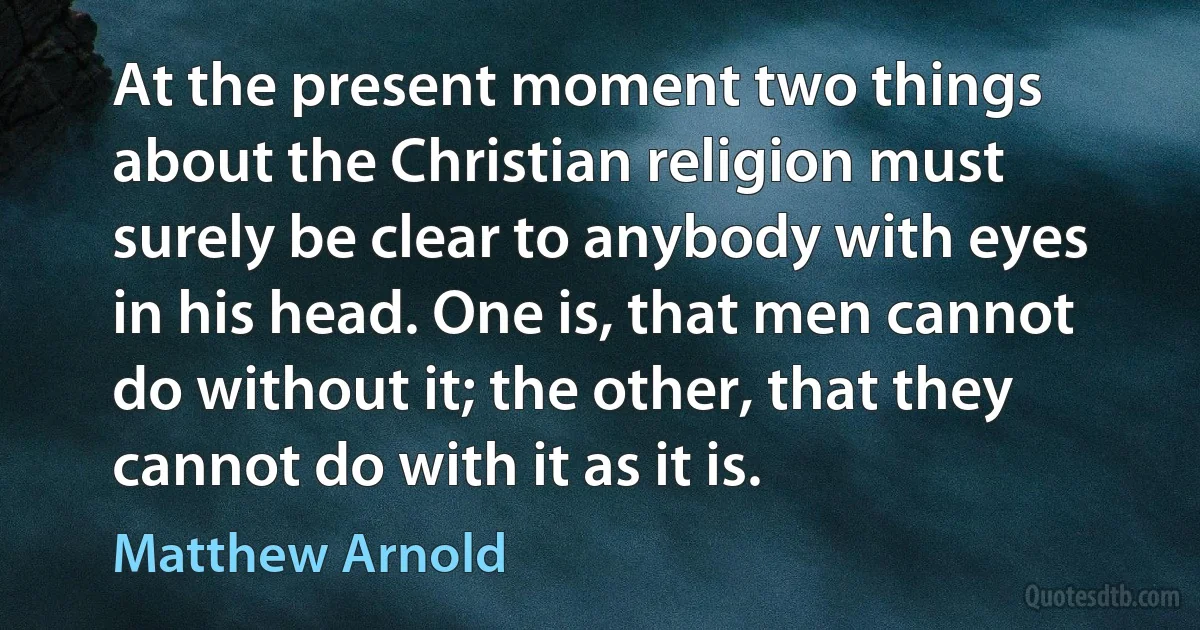 At the present moment two things about the Christian religion must surely be clear to anybody with eyes in his head. One is, that men cannot do without it; the other, that they cannot do with it as it is. (Matthew Arnold)