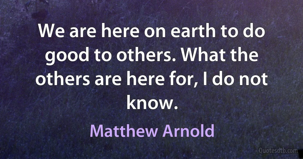 We are here on earth to do good to others. What the others are here for, I do not know. (Matthew Arnold)