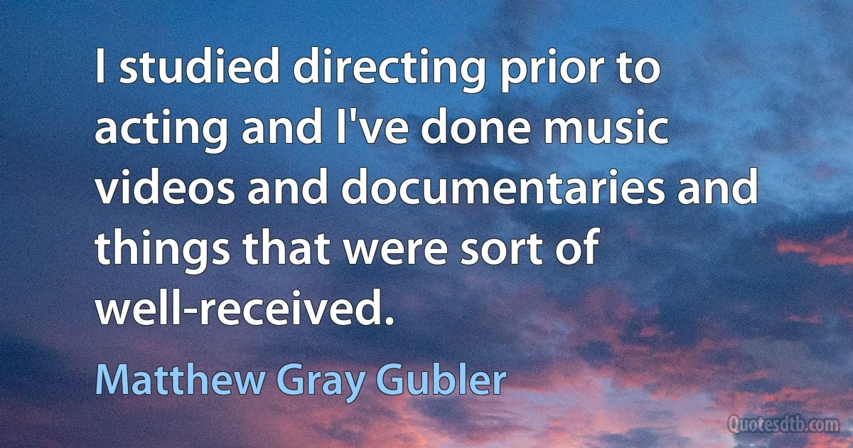 I studied directing prior to acting and I've done music videos and documentaries and things that were sort of well-received. (Matthew Gray Gubler)