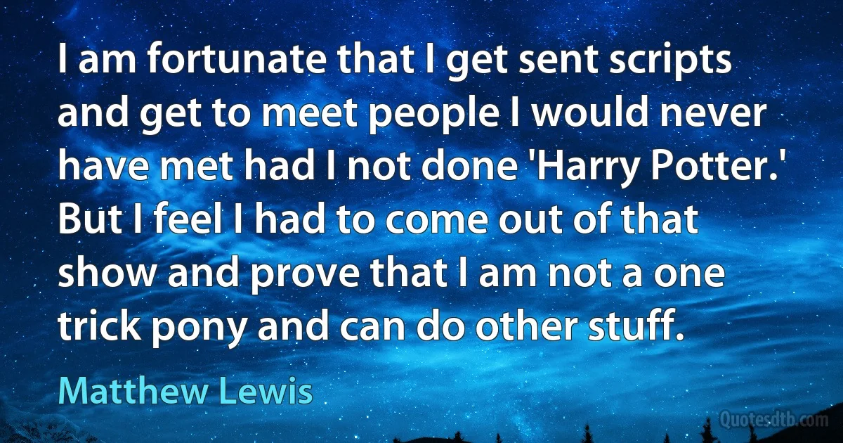 I am fortunate that I get sent scripts and get to meet people I would never have met had I not done 'Harry Potter.' But I feel I had to come out of that show and prove that I am not a one trick pony and can do other stuff. (Matthew Lewis)