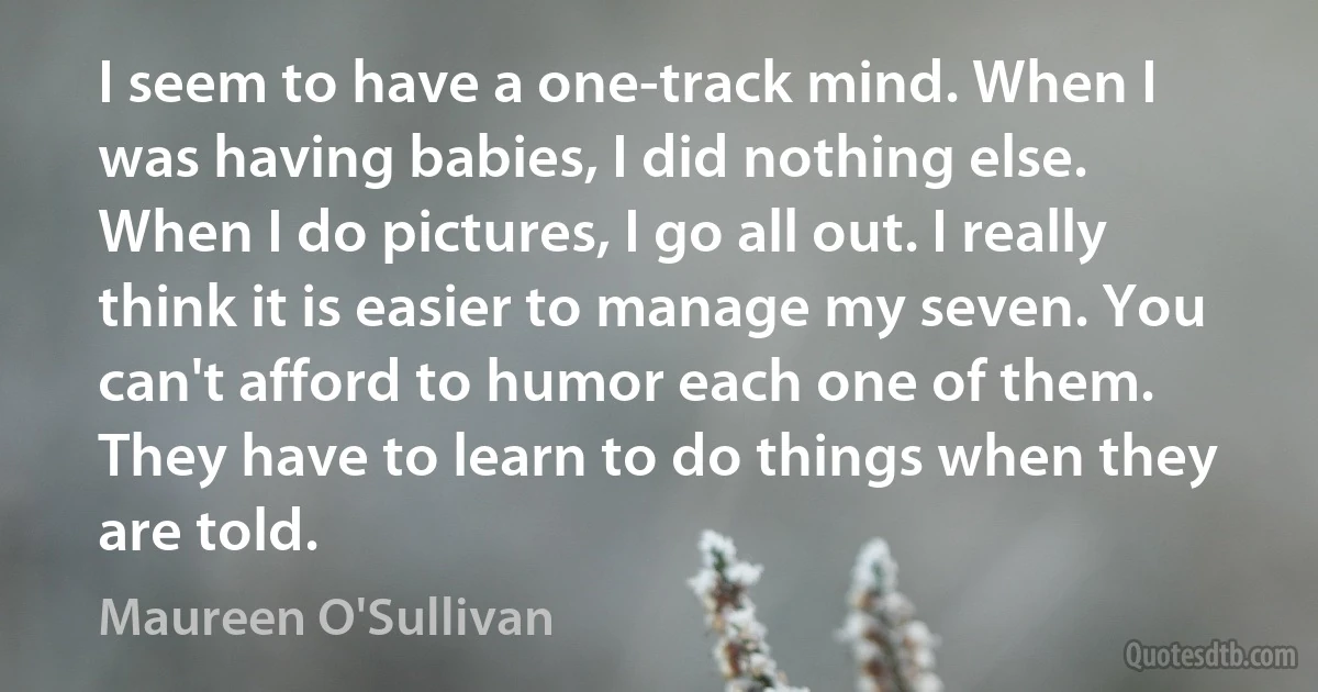 I seem to have a one-track mind. When I was having babies, I did nothing else. When I do pictures, I go all out. I really think it is easier to manage my seven. You can't afford to humor each one of them. They have to learn to do things when they are told. (Maureen O'Sullivan)