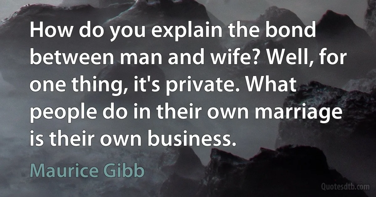 How do you explain the bond between man and wife? Well, for one thing, it's private. What people do in their own marriage is their own business. (Maurice Gibb)