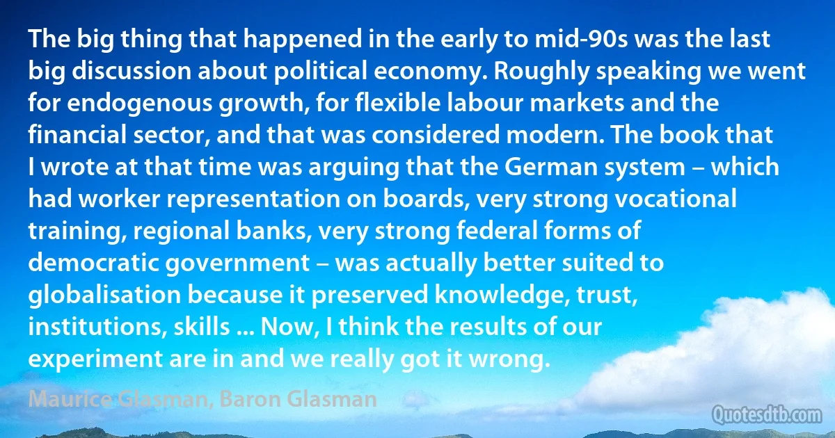 The big thing that happened in the early to mid-90s was the last big discussion about political economy. Roughly speaking we went for endogenous growth, for flexible labour markets and the financial sector, and that was considered modern. The book that I wrote at that time was arguing that the German system – which had worker representation on boards, very strong vocational training, regional banks, very strong federal forms of democratic government – was actually better suited to globalisation because it preserved knowledge, trust, institutions, skills ... Now, I think the results of our experiment are in and we really got it wrong. (Maurice Glasman, Baron Glasman)