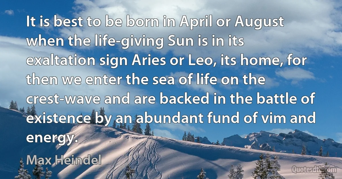 It is best to be born in April or August when the life-giving Sun is in its exaltation sign Aries or Leo, its home, for then we enter the sea of life on the crest-wave and are backed in the battle of existence by an abundant fund of vim and energy. (Max Heindel)