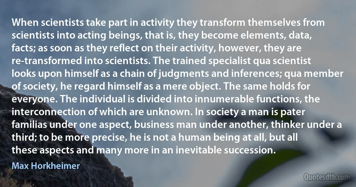 When scientists take part in activity they transform themselves from scientists into acting beings, that is, they become elements, data, facts; as soon as they reflect on their activity, however, they are re-transformed into scientists. The trained specialist qua scientist looks upon himself as a chain of judgments and inferences; qua member of society, he regard himself as a mere object. The same holds for everyone. The individual is divided into innumerable functions, the interconnection of which are unknown. In society a man is pater familias under one aspect, business man under another, thinker under a third; to be more precise, he is not a human being at all, but all these aspects and many more in an inevitable succession. (Max Horkheimer)