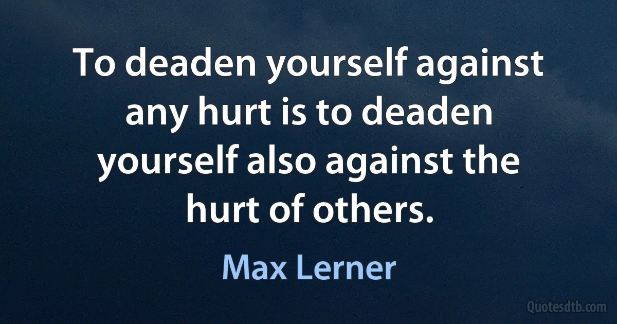 To deaden yourself against any hurt is to deaden yourself also against the hurt of others. (Max Lerner)