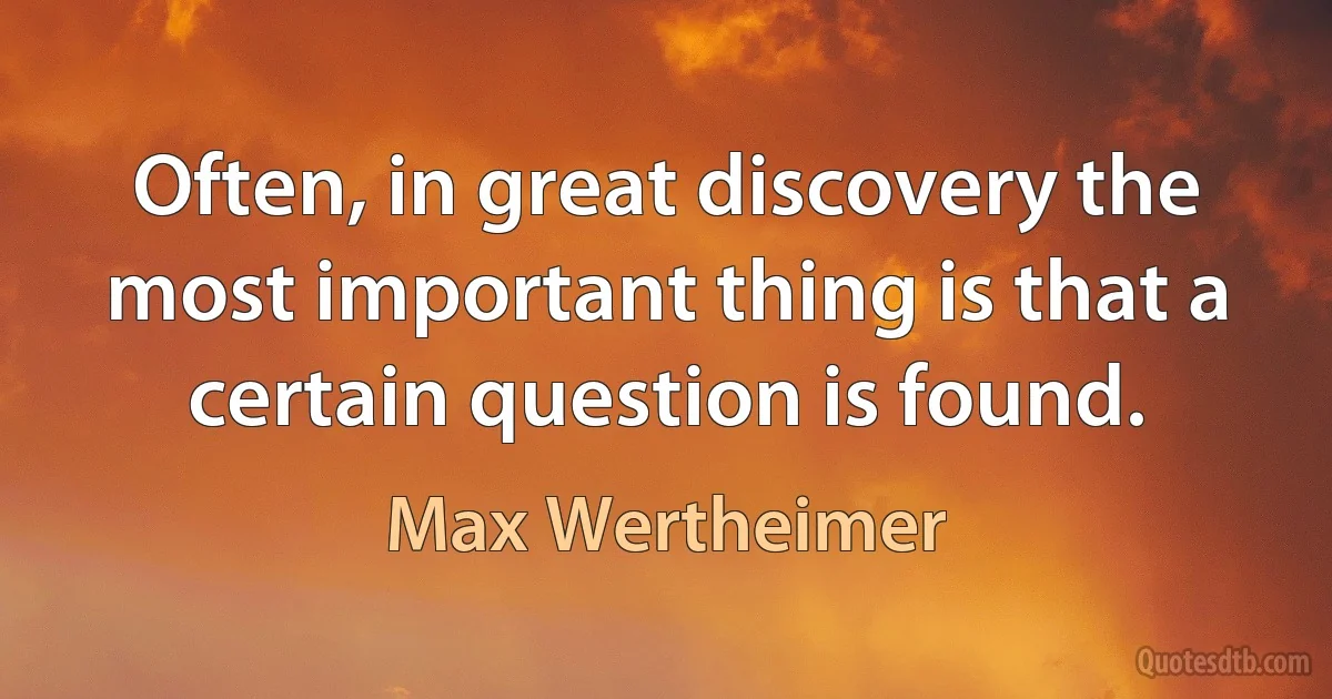 Often, in great discovery the most important thing is that a certain question is found. (Max Wertheimer)