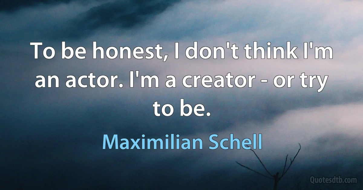 To be honest, I don't think I'm an actor. I'm a creator - or try to be. (Maximilian Schell)