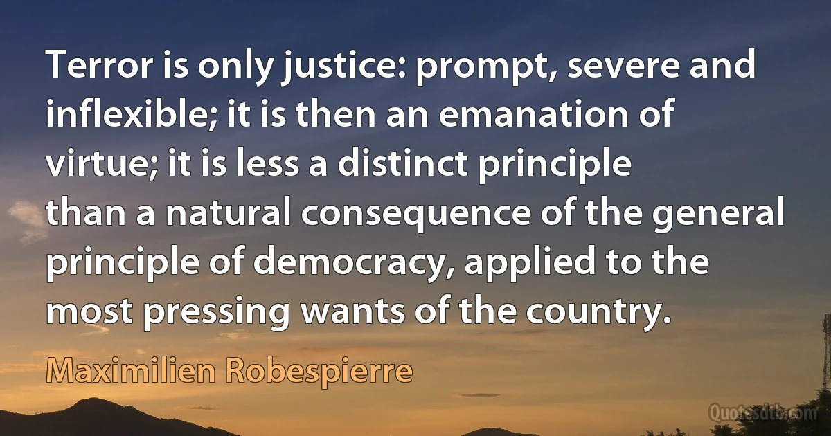 Terror is only justice: prompt, severe and inflexible; it is then an emanation of virtue; it is less a distinct principle than a natural consequence of the general principle of democracy, applied to the most pressing wants of the country. (Maximilien Robespierre)