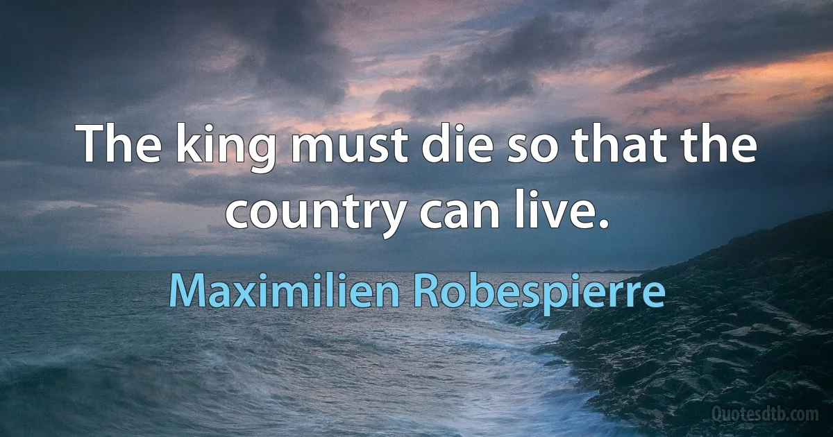 The king must die so that the country can live. (Maximilien Robespierre)