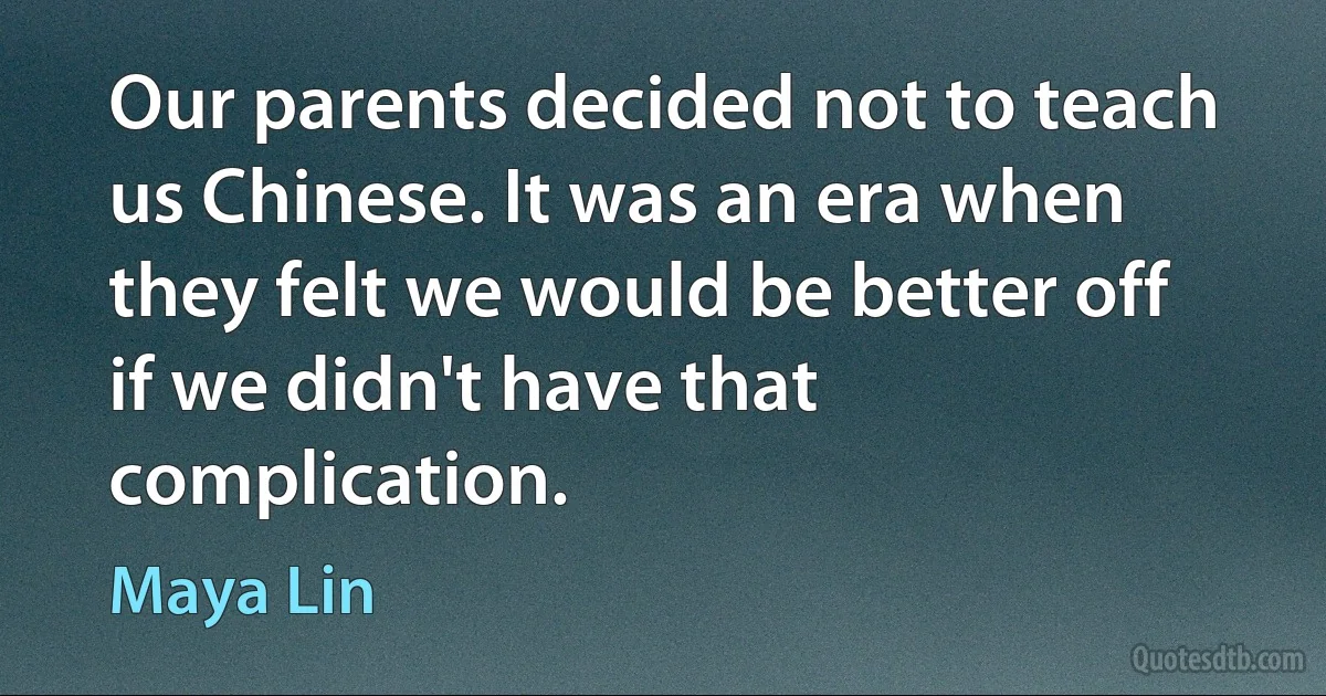 Our parents decided not to teach us Chinese. It was an era when they felt we would be better off if we didn't have that complication. (Maya Lin)