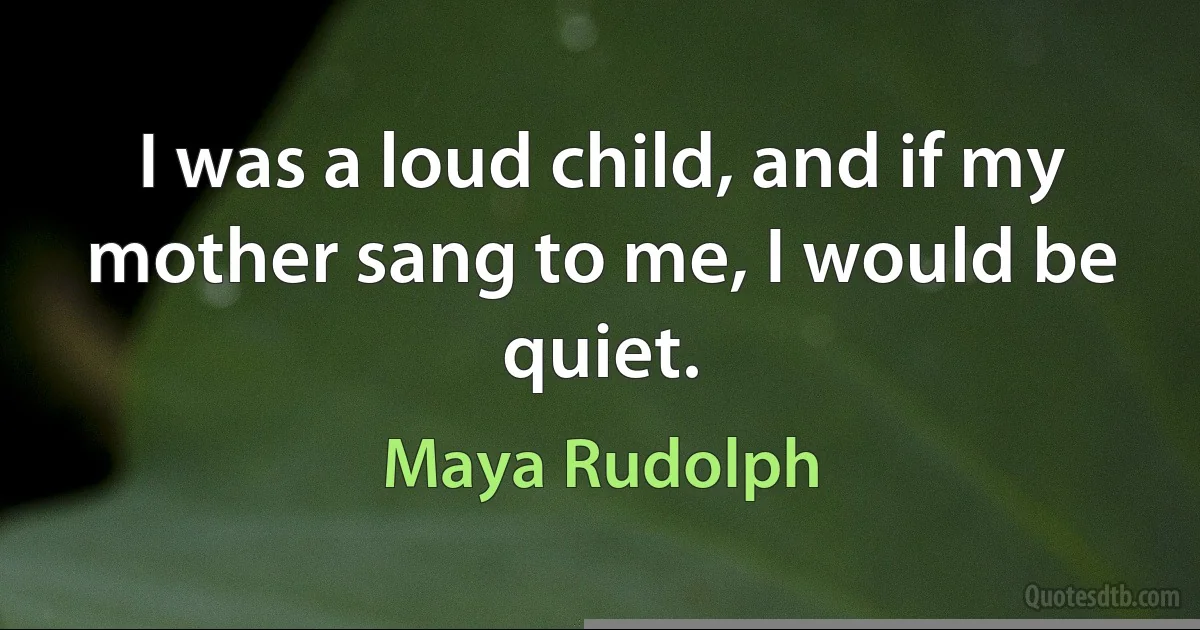 I was a loud child, and if my mother sang to me, I would be quiet. (Maya Rudolph)