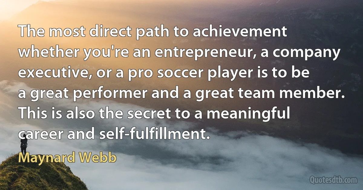 The most direct path to achievement whether you're an entrepreneur, a company executive, or a pro soccer player is to be a great performer and a great team member. This is also the secret to a meaningful career and self-fulfillment. (Maynard Webb)