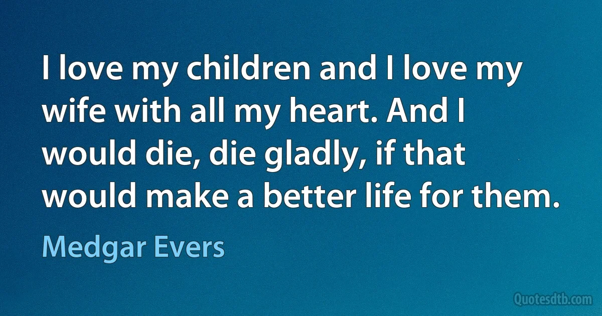 I love my children and I love my wife with all my heart. And I would die, die gladly, if that would make a better life for them. (Medgar Evers)