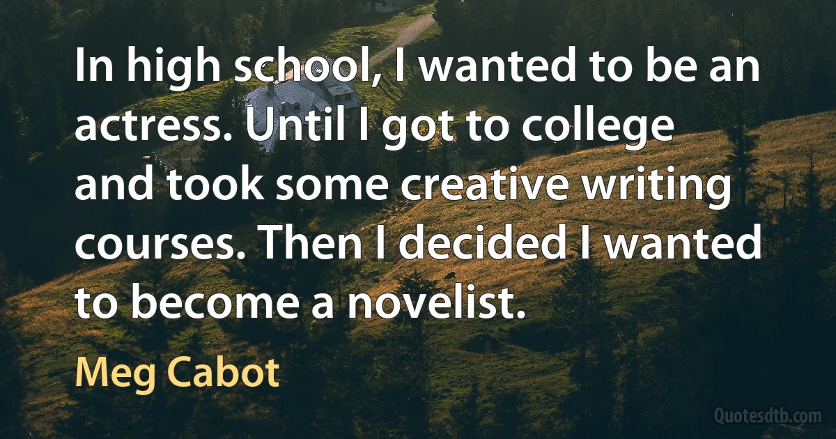 In high school, I wanted to be an actress. Until I got to college and took some creative writing courses. Then I decided I wanted to become a novelist. (Meg Cabot)