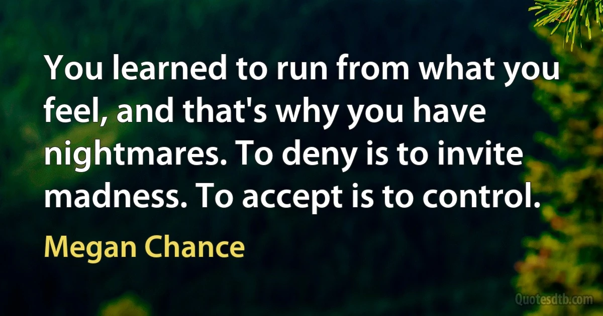 You learned to run from what you feel, and that's why you have nightmares. To deny is to invite madness. To accept is to control. (Megan Chance)