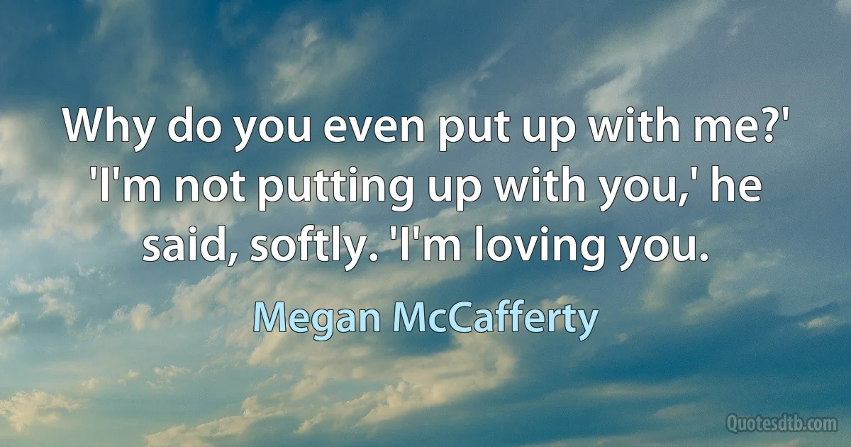 Why do you even put up with me?'
'I'm not putting up with you,' he said, softly. 'I'm loving you. (Megan McCafferty)