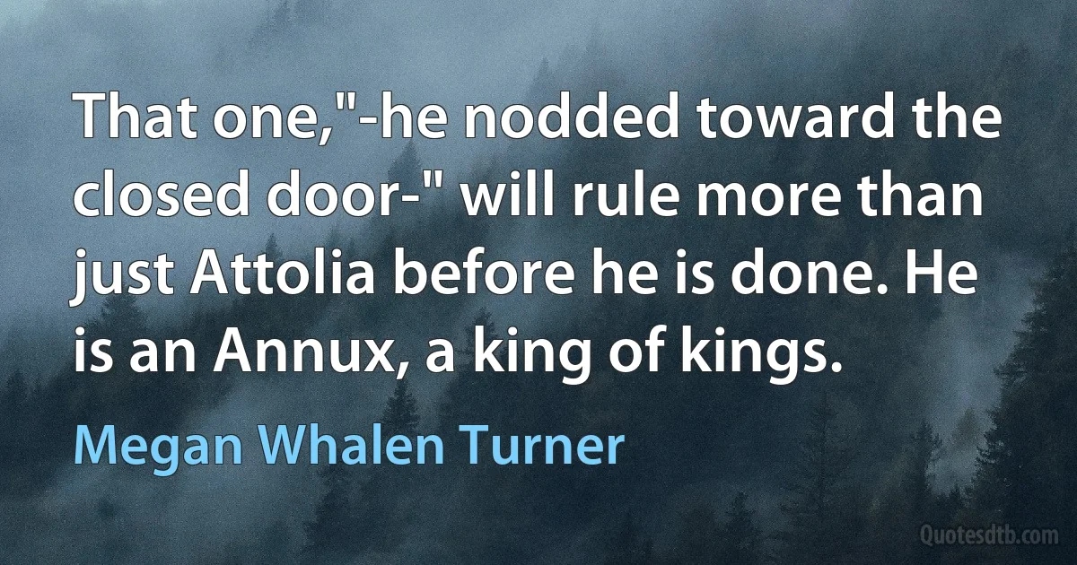 That one,"-he nodded toward the closed door-" will rule more than just Attolia before he is done. He is an Annux, a king of kings. (Megan Whalen Turner)