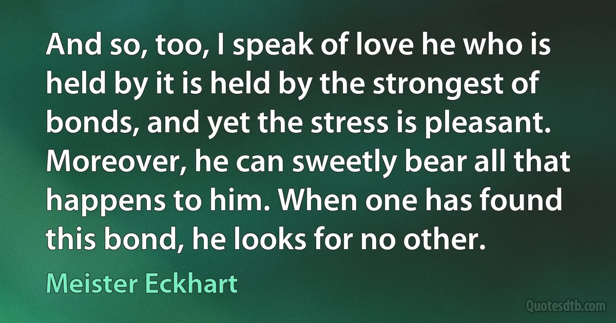 And so, too, I speak of love he who is held by it is held by the strongest of bonds, and yet the stress is pleasant. Moreover, he can sweetly bear all that happens to him. When one has found this bond, he looks for no other. (Meister Eckhart)