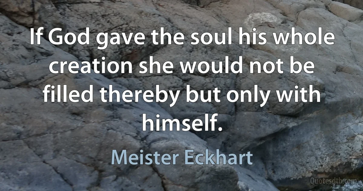 If God gave the soul his whole creation she would not be filled thereby but only with himself. (Meister Eckhart)