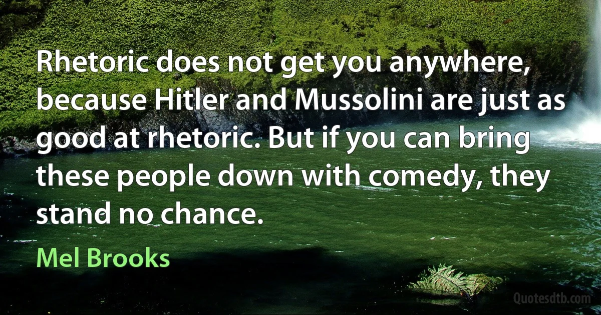 Rhetoric does not get you anywhere, because Hitler and Mussolini are just as good at rhetoric. But if you can bring these people down with comedy, they stand no chance. (Mel Brooks)