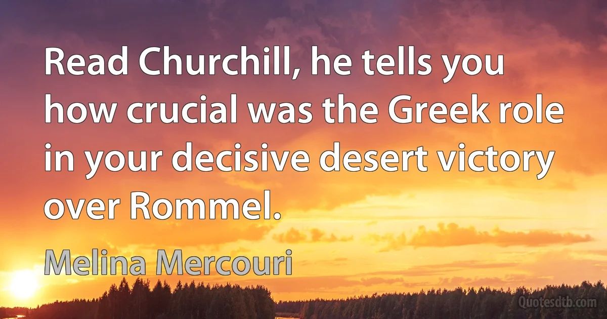 Read Churchill, he tells you how crucial was the Greek role in your decisive desert victory over Rommel. (Melina Mercouri)