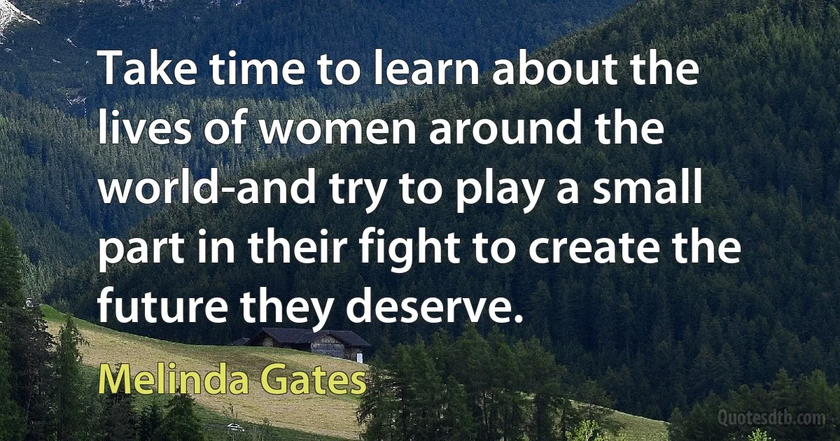 Take time to learn about the lives of women around the world-and try to play a small part in their fight to create the future they deserve. (Melinda Gates)