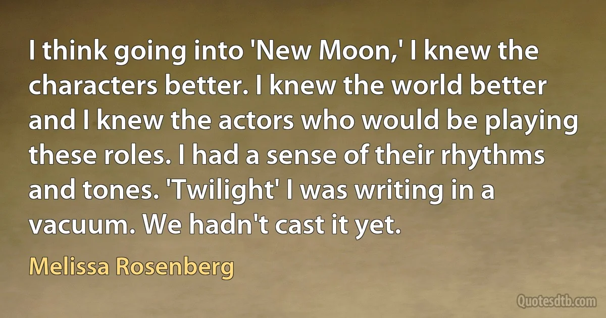 I think going into 'New Moon,' I knew the characters better. I knew the world better and I knew the actors who would be playing these roles. I had a sense of their rhythms and tones. 'Twilight' I was writing in a vacuum. We hadn't cast it yet. (Melissa Rosenberg)