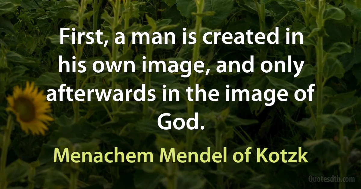 First, a man is created in his own image, and only afterwards in the image of God. (Menachem Mendel of Kotzk)