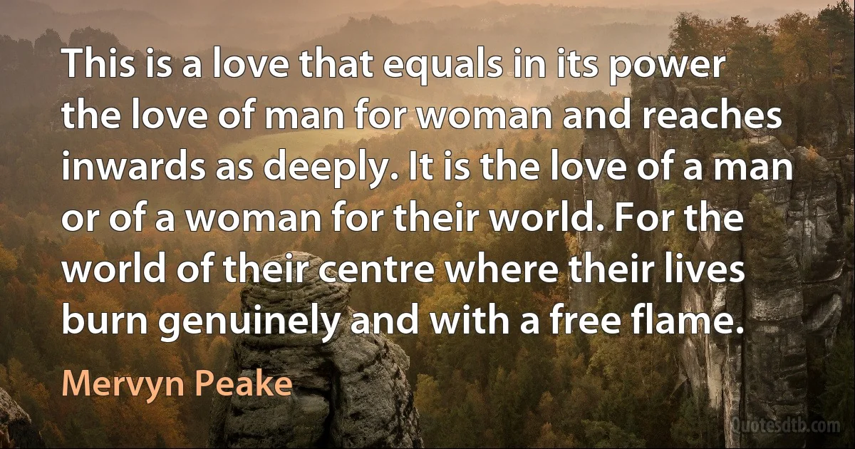 This is a love that equals in its power the love of man for woman and reaches inwards as deeply. It is the love of a man or of a woman for their world. For the world of their centre where their lives burn genuinely and with a free flame. (Mervyn Peake)